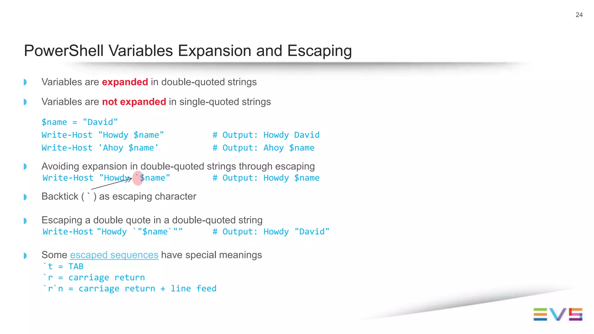 Variables are expanded in double-quoted strings
Variables are not expanded in single-quoted strings
$name = "David"
Write-Host "Howdy $name" # Output: Howdy David
Write-Host 'Ahoy $name' # Output: Ahoy $name
Avoiding expansion in double-quoted strings through escaping
Write-Host "Howdy `$name" # Output: Howdy $name
Backtick ( ` ) as escaping character
Escaping a double quote in a double-quoted string
Write-Host "Howdy `"$name`"" # Output: Howdy "David"
Some escaped sequences have special meanings
`t = TAB
`r = carriage return
`r`n = carriage return + line feed
24
PowerShell Variables Expansion and Escaping
 