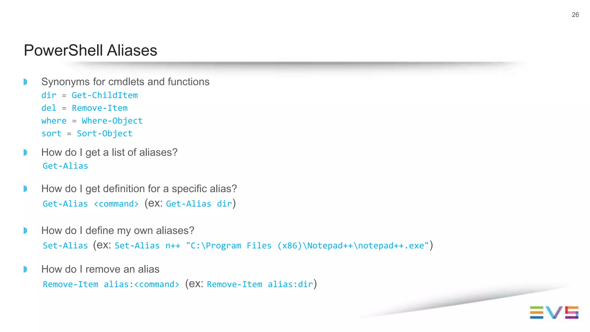Synonyms for cmdlets and functions
dir = Get-ChildItem
del = Remove-Item
where = Where-Object
sort = Sort-Object
How do I get a list of aliases?
Get-Alias
How do I get definition for a specific alias?
Get-Alias <command> (ex: Get-Alias dir)
How do I define my own aliases?
Set-Alias (ex: Set-Alias n++ "C:Program Files (x86)Notepad++notepad++.exe")
How do I remove an alias
Remove-Item alias:<command> (ex: Remove-Item alias:dir)
26
PowerShell Aliases
 