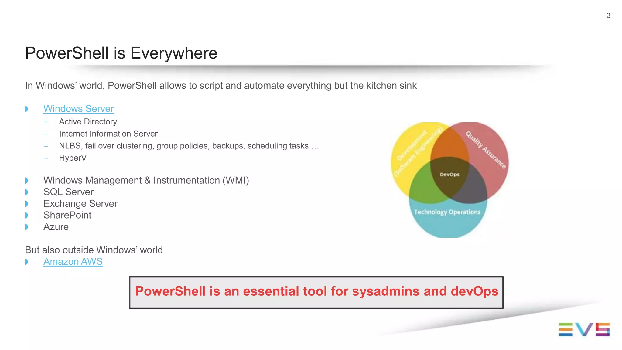 In Windows’ world, PowerShell allows to script and automate everything but the kitchen sink
Windows Server
- Active Directory
- Internet Information Server
- NLBS, fail over clustering, group policies, backups, scheduling tasks …
- HyperV
Windows Management & Instrumentation (WMI)
SQL Server
Exchange Server
SharePoint
Azure
But also outside Windows’ world
Amazon AWS
PowerShell is an essential tool for sysadmins and devOps
3
PowerShell is Everywhere
 