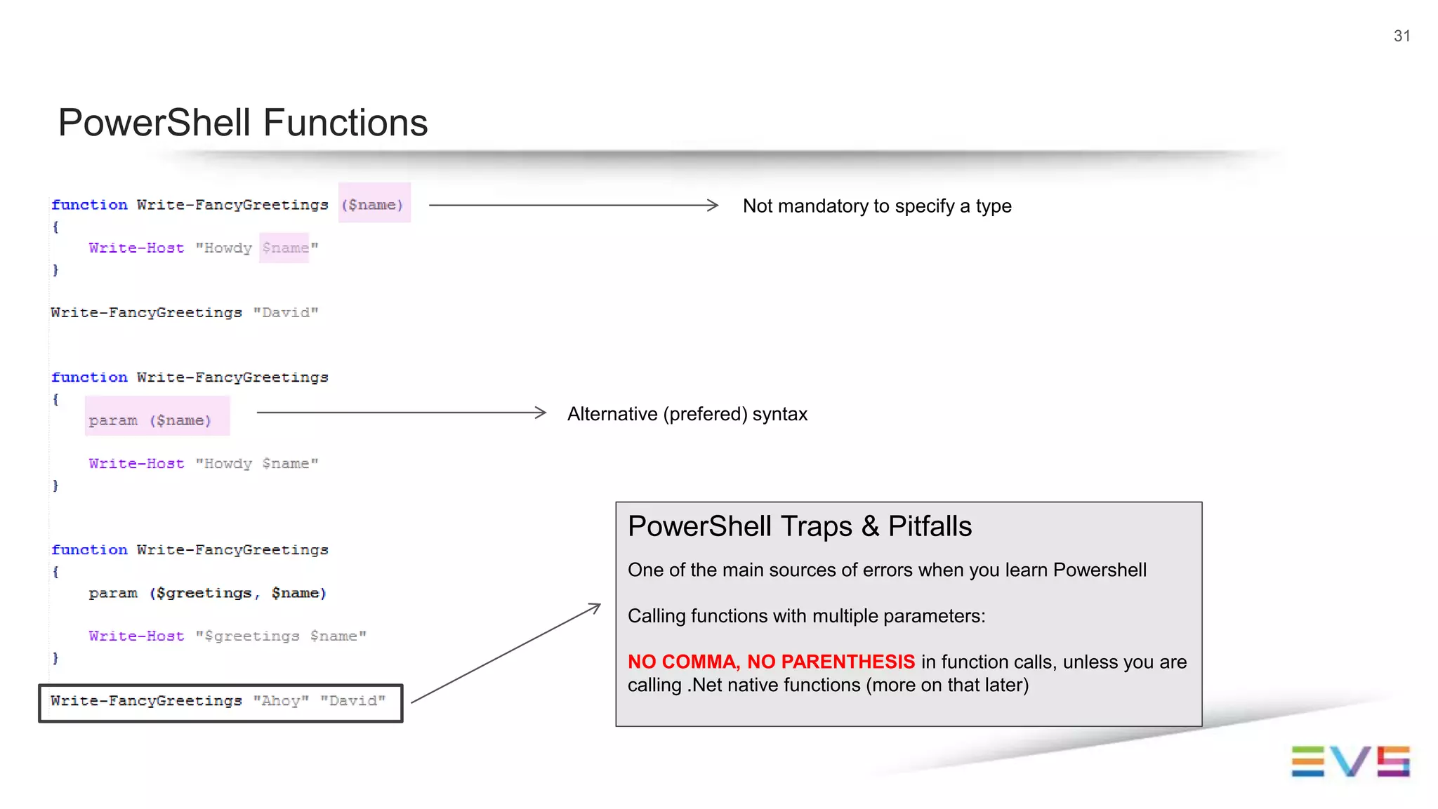 31
PowerShell Functions
Not mandatory to specify a type
Alternative (prefered) syntax
PowerShell Traps & Pitfalls
One of the main sources of errors when you learn Powershell
Calling functions with multiple parameters:
NO COMMA, NO PARENTHESIS in function calls, unless you are
calling .Net native functions (more on that later)
 