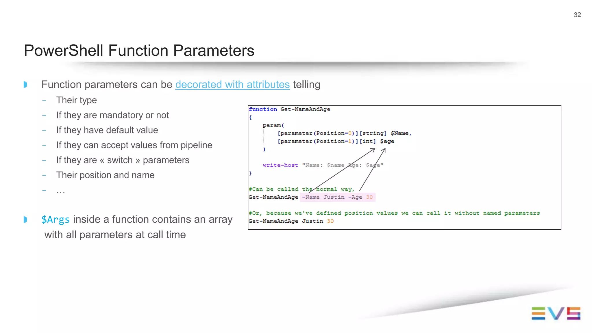 Function parameters can be decorated with attributes telling
- Their type
- If they are mandatory or not
- If they have default value
- If they can accept values from pipeline
- If they are « switch » parameters
- Their position and name
- …
$Args inside a function contains an array
with all parameters at call time
32
PowerShell Function Parameters
 