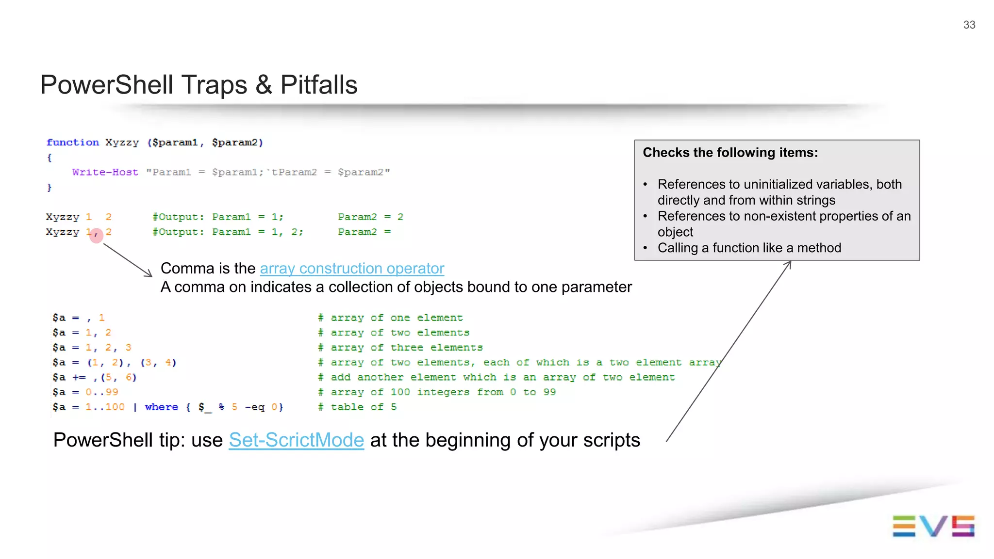 33
PowerShell Traps & Pitfalls
Comma is the array construction operator
A comma on indicates a collection of objects bound to one parameter
PowerShell tip: use Set-ScrictMode at the beginning of your scripts
Checks the following items:
• References to uninitialized variables, both
directly and from within strings
• References to non-existent properties of an
object
• Calling a function like a method
 