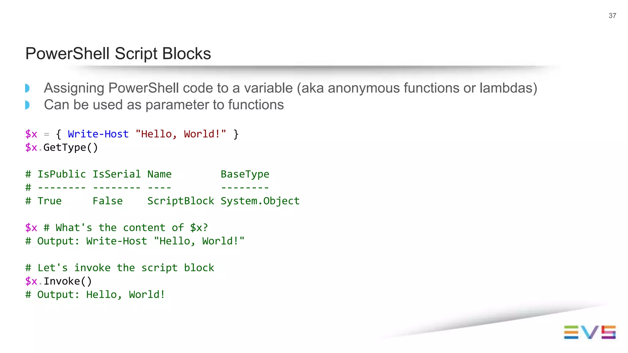 Assigning PowerShell code to a variable (aka anonymous functions or lambdas)
Can be used as parameter to functions
$x = { Write-Host "Hello, World!" }
$x.GetType()
# IsPublic IsSerial Name BaseType
# -------- -------- ---- --------
# True False ScriptBlock System.Object
$x # What's the content of $x?
# Output: Write-Host "Hello, World!"
# Let's invoke the script block
$x.Invoke()
# Output: Hello, World!
37
PowerShell Script Blocks
 