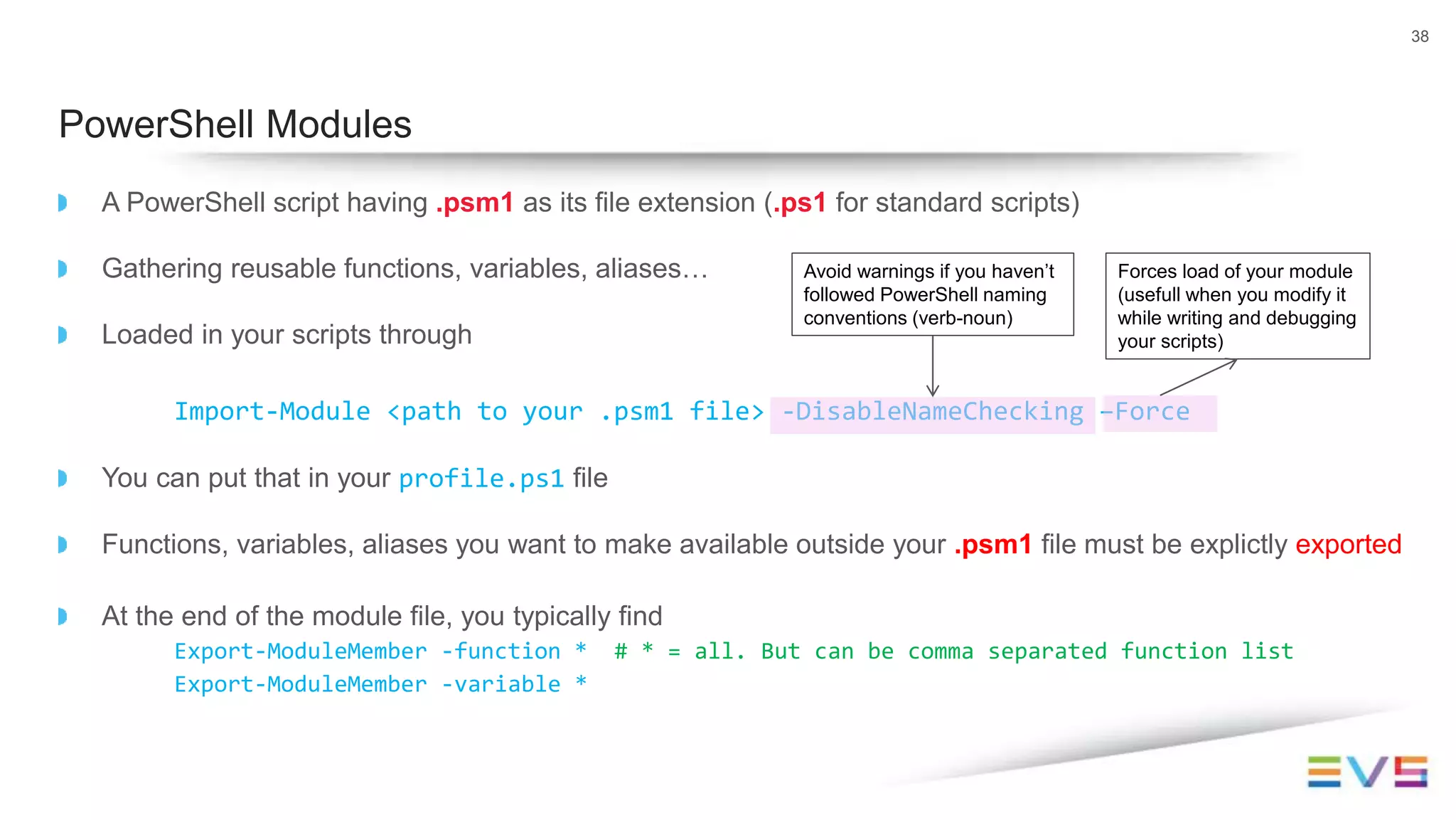 A PowerShell script having .psm1 as its file extension (.ps1 for standard scripts)
Gathering reusable functions, variables, aliases…
Loaded in your scripts through
Import-Module <path to your .psm1 file> -DisableNameChecking –Force
You can put that in your profile.ps1 file
Functions, variables, aliases you want to make available outside your .psm1 file must be explictly exported
At the end of the module file, you typically find
Export-ModuleMember -function * # * = all. But can be comma separated function list
Export-ModuleMember -variable *
38
PowerShell Modules
Avoid warnings if you haven’t
followed PowerShell naming
conventions (verb-noun)
Forces load of your module
(usefull when you modify it
while writing and debugging
your scripts)
 