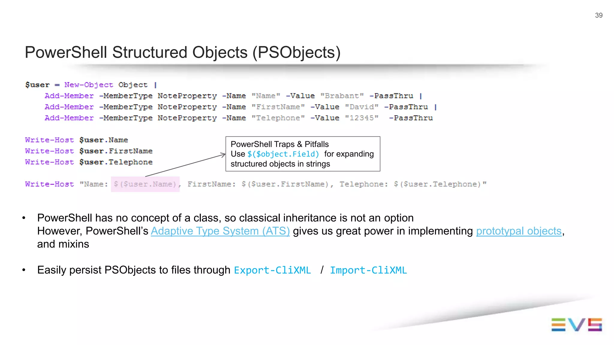 39
PowerShell Structured Objects (PSObjects)
PowerShell Traps & Pitfalls
Use $($object.Field) for expanding
structured objects in strings
• PowerShell has no concept of a class, so classical inheritance is not an option
However, PowerShell’s Adaptive Type System (ATS) gives us great power in implementing prototypal objects,
and mixins
• Easily persist PSObjects to files through Export-CliXML / Import-CliXML
 