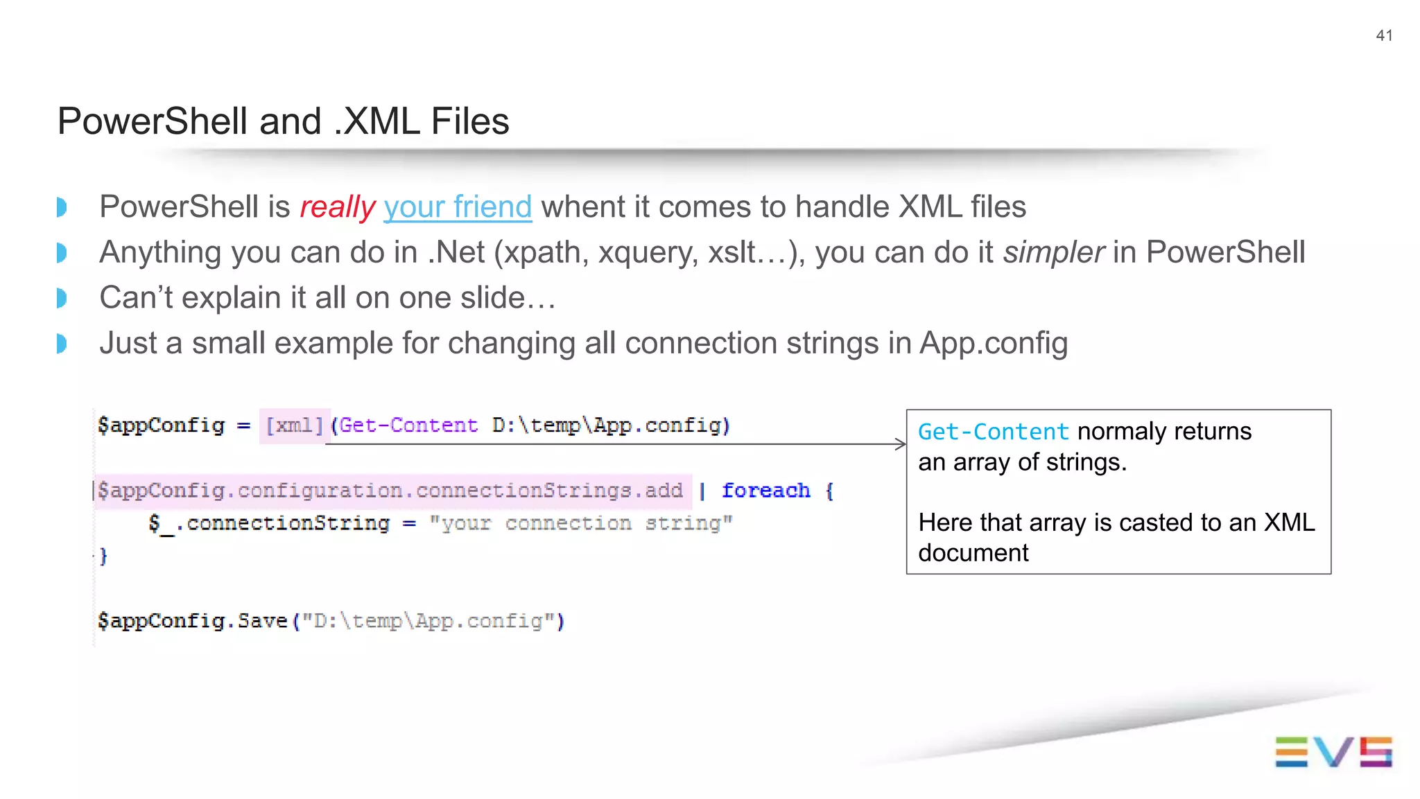 PowerShell is really your friend whent it comes to handle XML files
Anything you can do in .Net (xpath, xquery, xslt…), you can do it simpler in PowerShell
Can’t explain it all on one slide…
Just a small example for changing all connection strings in App.config
41
PowerShell and .XML Files
Get-Content normaly returns
an array of strings.
Here that array is casted to an XML
document
 