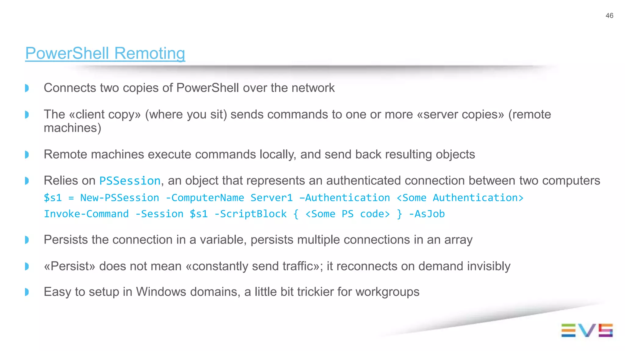 Connects two copies of PowerShell over the network
The «client copy» (where you sit) sends commands to one or more «server copies» (remote
machines)
Remote machines execute commands locally, and send back resulting objects
Relies on PSSession, an object that represents an authenticated connection between two computers
$s1 = New-PSSession -ComputerName Server1 –Authentication <Some Authentication>
Invoke-Command -Session $s1 -ScriptBlock { <Some PS code> } -AsJob
Persists the connection in a variable, persists multiple connections in an array
«Persist» does not mean «constantly send traffic»; it reconnects on demand invisibly
Easy to setup in Windows domains, a little bit trickier for workgroups
46
PowerShell Remoting
 