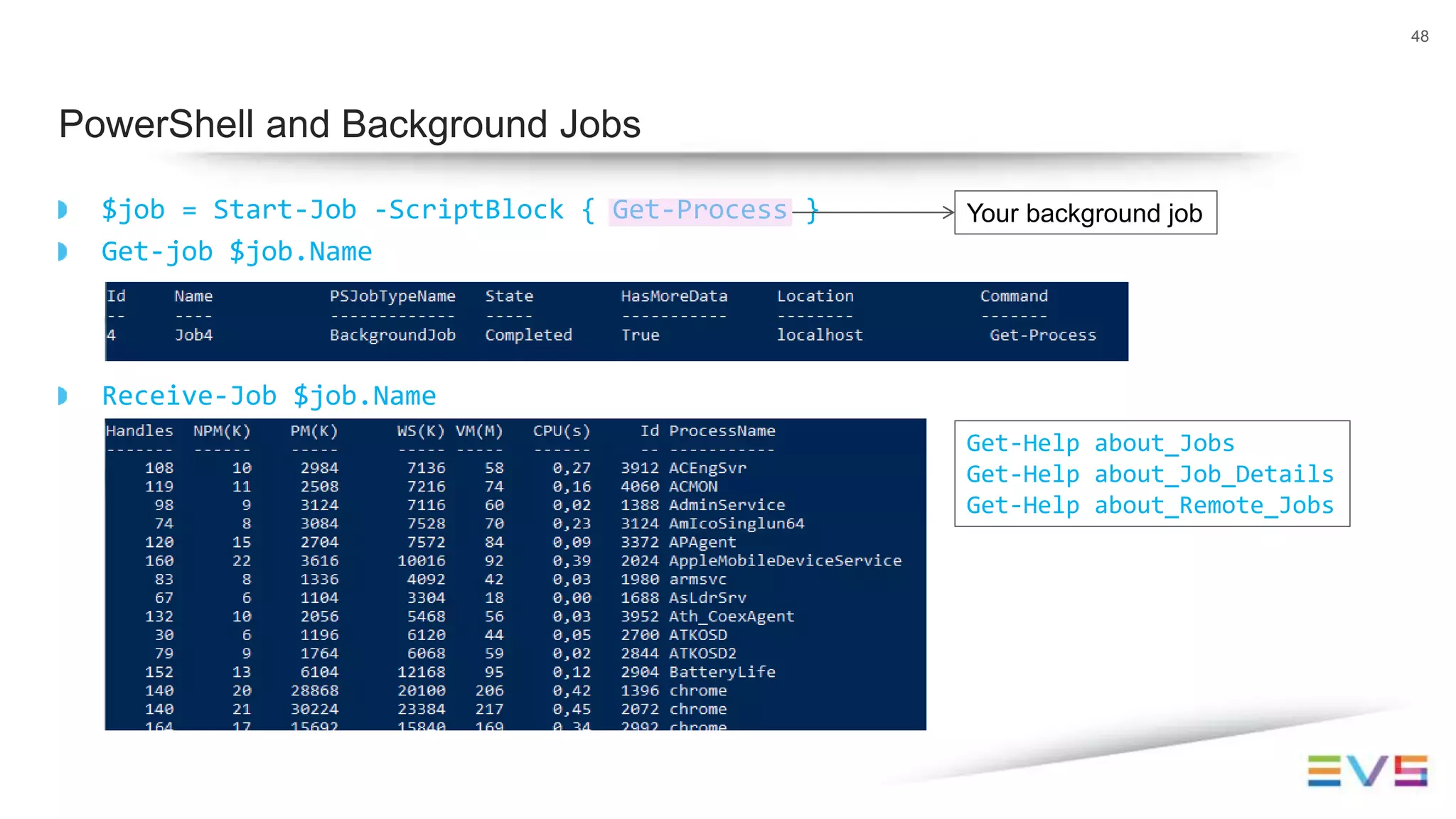 $job = Start-Job -ScriptBlock { Get-Process }
Get-job $job.Name
Receive-Job $job.Name
48
PowerShell and Background Jobs
Your background job
Get-Help about_Jobs
Get-Help about_Job_Details
Get-Help about_Remote_Jobs
 