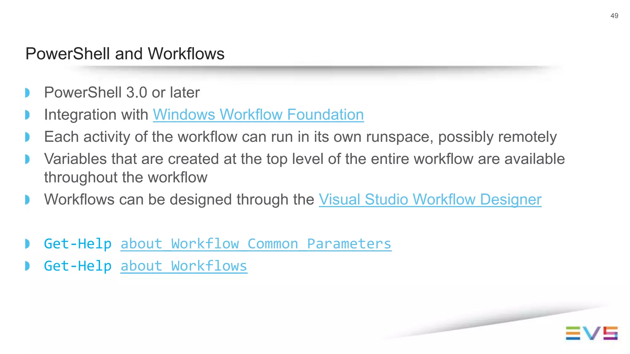 PowerShell 3.0 or later
Integration with Windows Workflow Foundation
Each activity of the workflow can run in its own runspace, possibly remotely
Variables that are created at the top level of the entire workflow are available
throughout the workflow
Workflows can be designed through the Visual Studio Workflow Designer
Get-Help about_Workflow_Common_Parameters
Get-Help about_Workflows
49
PowerShell and Workflows
 