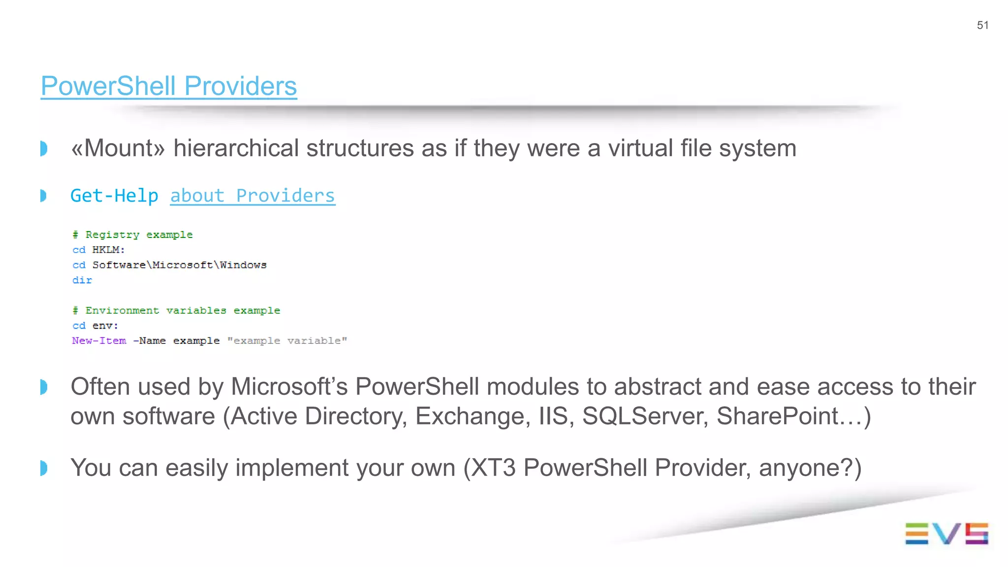 «Mount» hierarchical structures as if they were a virtual file system
Get-Help about_Providers
Often used by Microsoft’s PowerShell modules to abstract and ease access to their
own software (Active Directory, Exchange, IIS, SQLServer, SharePoint…)
You can easily implement your own (XT3 PowerShell Provider, anyone?)
51
PowerShell Providers
 
