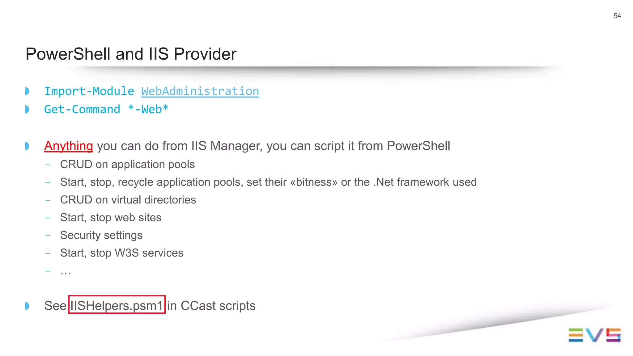 Import-Module WebAdministration
Get-Command *-Web*
Anything you can do from IIS Manager, you can script it from PowerShell
- CRUD on application pools
- Start, stop, recycle application pools, set their «bitness» or the .Net framework used
- CRUD on virtual directories
- Start, stop web sites
- Security settings
- Start, stop W3S services
- …
See IISHelpers.psm1 in CCast scripts
54
PowerShell and IIS Provider
 