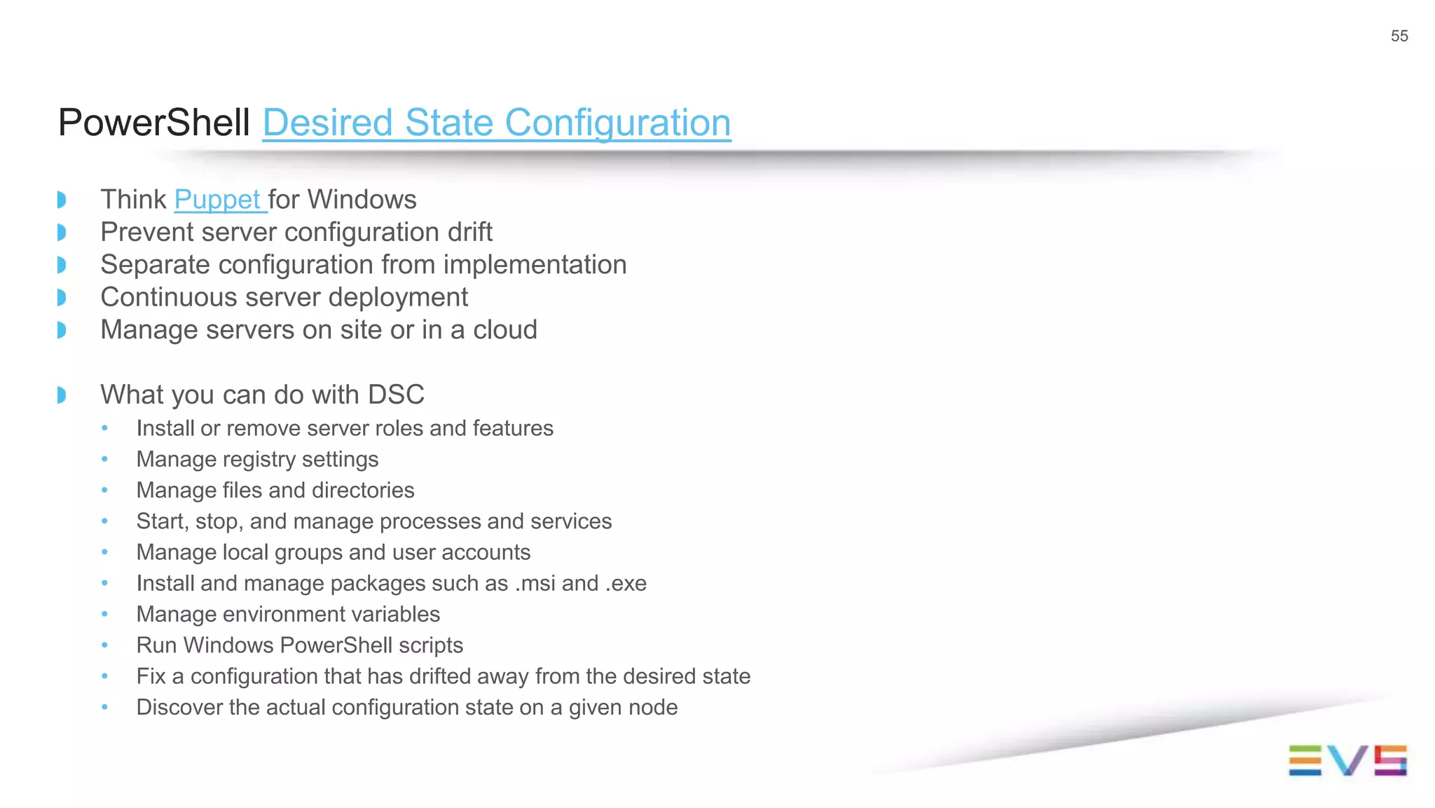 Think Puppet for Windows
Prevent server configuration drift
Separate configuration from implementation
Continuous server deployment
Manage servers on site or in a cloud
What you can do with DSC
• Install or remove server roles and features
• Manage registry settings
• Manage files and directories
• Start, stop, and manage processes and services
• Manage local groups and user accounts
• Install and manage packages such as .msi and .exe
• Manage environment variables
• Run Windows PowerShell scripts
• Fix a configuration that has drifted away from the desired state
• Discover the actual configuration state on a given node
55
PowerShell Desired State Configuration
 