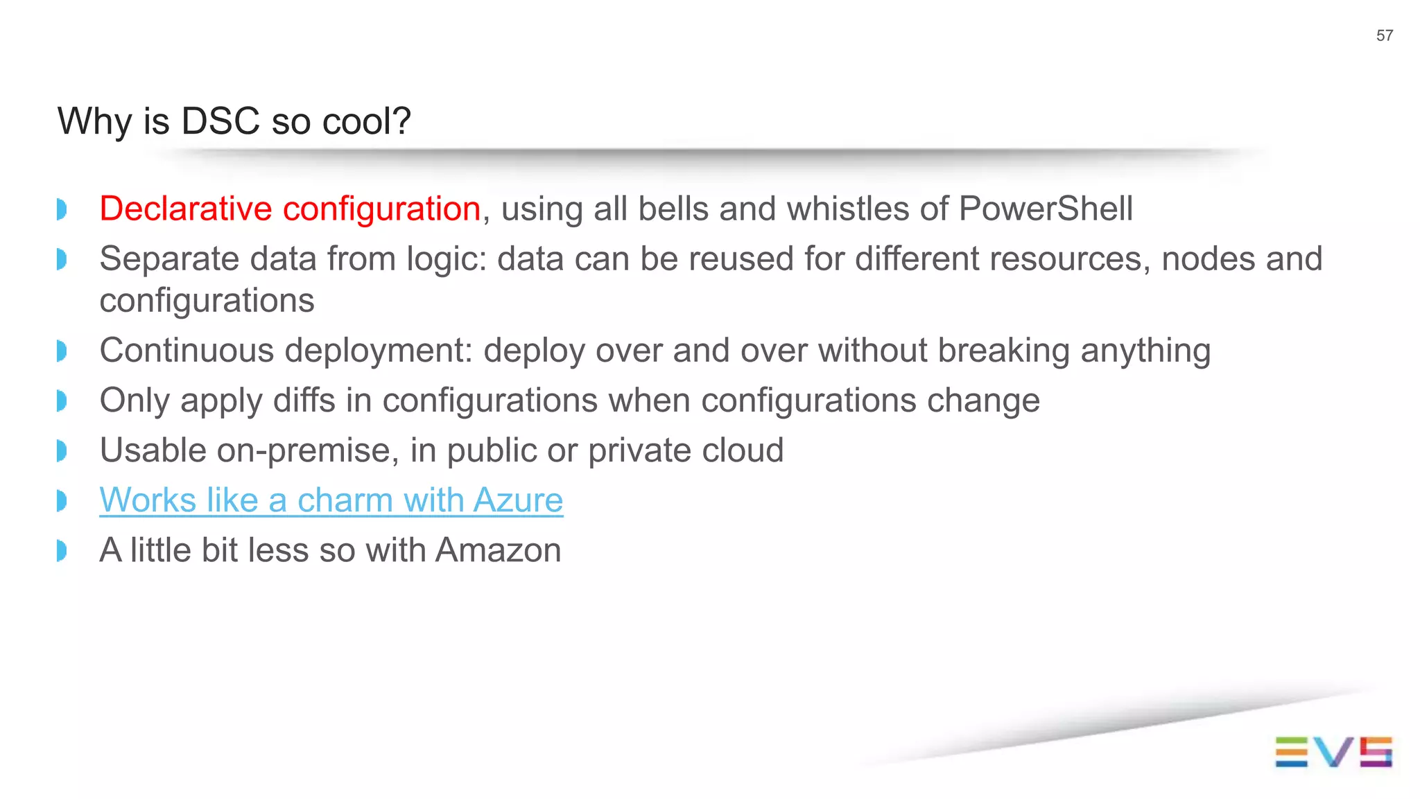 Declarative configuration, using all bells and whistles of PowerShell
Separate data from logic: data can be reused for different resources, nodes and
configurations
Continuous deployment: deploy over and over without breaking anything
Only apply diffs in configurations when configurations change
Usable on-premise, in public or private cloud
Works like a charm with Azure
A little bit less so with Amazon
57
Why is DSC so cool?
 