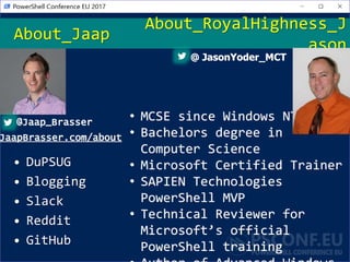 • DuPSUG
• Blogging
• Slack
• Reddit
• GitHub
About_Jaap
@Jaap_Brasser
JaapBrasser.com/about
About_RoyalHighness_J
ason
@ JasonYoder_MCT
• MCSE since Windows NT4
• Bachelors degree in
Computer Science
• Microsoft Certified Trainer
• SAPIEN Technologies
PowerShell MVP
• Technical Reviewer for
Microsoft’s official
PowerShell training
 