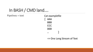 In BASH / CMD land….
Pipelines = text Cat examplefile
[ AAA
BBB
CCC
DDD
… ]
=> One Long Stream of Text
 