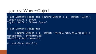 grep -> Where-Object
Where to learn more
How powershell is different
Really cool tricks
> Get-Content songs.txt | Where-Object { $_ -match "Swift"}
Taylor Swift : Style
Taylor Swift – "Blank Space"
> Get-Content songs.txt
| Where-Object { $_ -match "^Mind.?In.?A.?B[ao]x"}
MindInABox - Synchronize
Mind.In.A.Bax – Amnesia
# …and fixed the file
 