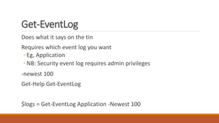 Get-EventLog
Does what it says on the tin
Requires which event log you want
◦ Eg, Application
◦ NB: Security event log requires admin privileges
-newest 100
Get-Help Get-EventLog
$logs = Get-EventLog Application -Newest 100
 