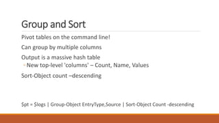 Group and Sort
Pivot tables on the command line!
Can group by multiple columns
Output is a massive hash table
◦ New top-level 'columns' – Count, Name, Values
Sort-Object count –descending
$pt = $logs | Group-Object EntryType,Source | Sort-Object Count -descending
 