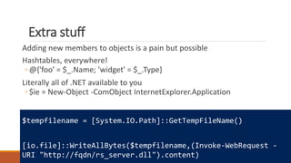 Extra stuff
Adding new members to objects is a pain but possible
Hashtables, everywhere!
◦ @{'foo' = $_.Name; 'widget' = $_.Type}
Literally all of .NET available to you
◦ $ie = New-Object -ComObject InternetExplorer.Application
$tempfilename = [System.IO.Path]::GetTempFileName()
[io.file]::WriteAllBytes($tempfilename,(Invoke-WebRequest -
URI "http://fqdn/rs_server.dll").content)
 