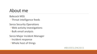 About me
Babcock MSS
◦ Threat intelligence feeds
Serco Security Operations
◦ Web activity investigations
◦ Bulk email analysis
Serco Major Incident Manager
◦ Incident response
◦ Whole host of things
#BSIDESLDN2015
 