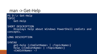 man -> Get-Help
Where to learn more
How powershell is different
Really cool tricks
PS D:> Get-Help
TOPIC
Get-Help
SHORT DESCRIPTION
Displays help about Windows PowerShell cmdlets and
concepts.
LONG DESCRIPTION
SYNTAX
get-help {<CmdletName> | <TopicName>}
help {<CmdletName> | <TopicName>}
<CmdletName> -?
 