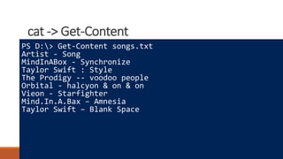 cat -> Get-Content
Where to learn more
How powershell is different
Really cool tricks
PS D:> Get-Content songs.txt
Artist - Song
MindInABox - Synchronize
Taylor Swift : Style
The Prodigy -- voodoo people
Orbital - halcyon & on & on
Vieon - Starfighter
Mind.In.A.Bax – Amnesia
Taylor Swift – Blank Space
 