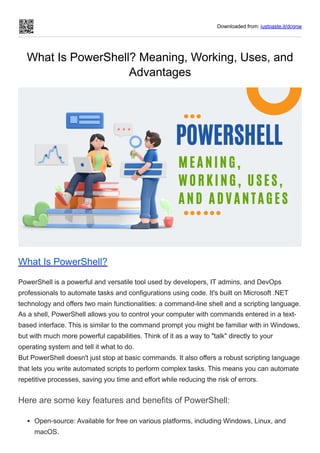 Downloaded from: justpaste.it/dcgnw
What Is PowerShell? Meaning, Working, Uses, and
Advantages
What Is PowerShell?
PowerShell is a powerful and versatile tool used by developers, IT admins, and DevOps
professionals to automate tasks and configurations using code. It's built on Microsoft .NET
technology and offers two main functionalities: a command-line shell and a scripting language.
As a shell, PowerShell allows you to control your computer with commands entered in a text-
based interface. This is similar to the command prompt you might be familiar with in Windows,
but with much more powerful capabilities. Think of it as a way to "talk" directly to your
operating system and tell it what to do.
But PowerShell doesn't just stop at basic commands. It also offers a robust scripting language
that lets you write automated scripts to perform complex tasks. This means you can automate
repetitive processes, saving you time and effort while reducing the risk of errors.
Here are some key features and benefits of PowerShell:
Open-source: Available for free on various platforms, including Windows, Linux, and
macOS.
 