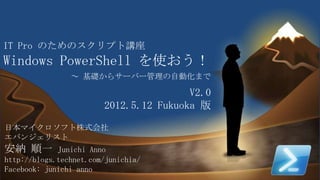 1
IT Pro のためのスクリプト講座
Windows PowerShell を使おう！
日本マイクロソフト株式会社
エバンジェリスト
安納 順一 Junichi Anno
http://blogs.technet.com/junichia/
Facebook: junichi anno
～ 基礎からサーバー管理の自動化まで
V2.0
2012.5.12 Fukuoka 版
 