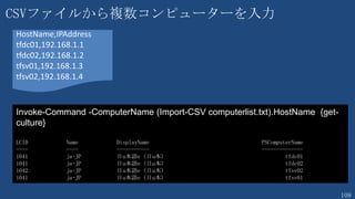 109
21. すべての Hyper-V ホストのマイグレーション設定を有効化
Workflow DisableMigrationWF {
$PCs = Import-Csv -Path c:¥tools¥ps¥HOLSetup¥pclist.txt -Header "PC","IP"
foreach -Parallel ($pc in $PCs) {
##Disable-VMMigration -ComputerName $pc.pc
##Set-VMHost -ComputerName $pc.pc -VirtualMachineMigrationAuthenticationType CredSSP `
-MaximumVirtualMachineMigrations 2 -UseAnyNetworkForMigration $true
Enable-VMMigration -ComputerName $pc.pc
Set-VMHost -ComputerName $pc.pc -VirtualMachineMigrationAuthenticationType Kerberos `
-MaximumVirtualMachineMigrations 2 -UseAnyNetworkForMigration $True
}
}
DisableMigrationWF
itcamp-pc01,192.168.210.1
itcamp-pc02,192.168.210.2
itcamp-pc03,192.168.210.3
itcamp-pc04,192.168.210.4
itcamp-pc05,192.168.210.5
itcamp-pc06,192.168.210.6
・
・
 