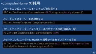 139
-ComputerName の利用
PS C:¥> Get-EventLog -ComputerName tfdc02 -LogName Security -Newest 10
リモートコンピューターのイベントログを取得する
PS C:¥> Restart-Computer -ComputerName tfsv02
リモートコンピューターを再起動する
PS C:¥> get-WindowsFeature -ComputerName tfsv02
リモートコンピューターにインストールされている役割/機能の一覧
PS C:¥> Add-WindowsFeature -ComputerName tfsv02 -Name RSAT-Hyper-V-Tools
-IncludeAllSubFeature -IncludeManagementTools
リモートコンピューターに Hyper-V 管理ツールをインストールする
 