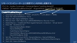 147
param([string] $VMName = "VM01", [int] $CPU = 1, [int] $Mem = 10MB)
Stop-VM -Name $VMName -Force
Remove-VM -Name $VMName -Force
Remove-Item -Path ¥¥junichia-vdi¥VMs¥$VMName -Recurse -Force
$SwitchName = "Intel(R) 82579LM Gigabit Network Connection - Virtual Switch"
New-VM -BootDevice CD `
-MemoryStartupBytes $Mem `
-Name $VMName `
-SwitchName $SwitchName `
-NewVHDPath ¥¥junichia-vdi¥VMs¥$VMName¥$VMName.vhdx `
-NewVHDSizeBytes 40GB
Set-VM -ProcessorCount $CPU -DynamicMemory -Name $VMName
Add-VMNetworkAdapter -VMName $VMName -SwitchName $SwitchName
Start-VM -Name $VMName
1
2
3
4
5
6
7
8
9
10
11
12
13
14
リモートコンピューター上に仮想マシンを作成し起動する
PS C:¥> Invoke-Command -ComputerName "junichia-demo05"
-FilePath ".¥CreateVirtualMachine.ps1" -ArgumentList “Guest99",“2",“1024MB"
CreateVirtualMachine.ps1
 