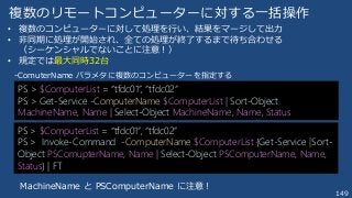 149
複数のリモートコンピューターに対する一括操作
PS > $ComputerList = “tfdc01”, “tfdc02”
PS > Get-Service -ComputerName $ComputerList | Sort-Object
MachineName, Name | Select-Object MachineName, Name, Status
PS > $ComputerList = “tfdc01”, “tfdc02”
PS > Invoke-Command -ComputerName $ComputerList {Get-Service |Sort-
Object PSComupterName, Name | Select-Object PSComputerName, Name,
Status} | FT
• 複数のコンピューターに対して処理を行い、結果をマージして出力
• 非同期に処理が開始され、全ての処理が終了するまで待ち合わせる
（シーケンシャルでないことに注意！）
• 規定では最大同時32台
-ComuterName パラメタに複数のコンピューターを指定する
MachineName と PSComputerName に注意！
 