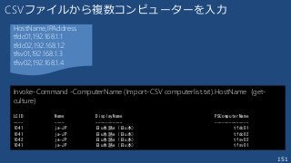 151
CSVファイルから複数コンピューターを入力
Invoke-Command -ComputerName (Import-CSV computerlist.txt).HostName {get-
culture}
LCID Name DisplayName PSComputerName
---- ---- ----------- --------------
1041 ja-JP 日u本語e (日u本) tfdc01
1041 ja-JP 日u本語e (日u本) tfdc02
1042 ja-JP 日u本語e (日u本) tfsv02
1041 ja-JP 日u本語e (日u本) tfsv01
HostName,IPAddress
tfdc01,192.168.1.1
tfdc02,192.168.1.2
tfsv01,192.168.1.3
tfsv02,192.168.1.4
 