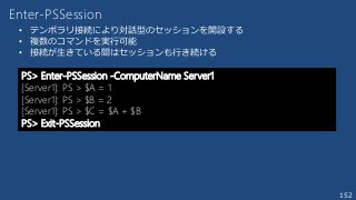 152
Enter-PSSession
• テンポラリ接続により対話型のセッションを開設する
• 複数のコマンドを実行可能
• 接続が生きている間はセッションも行き続ける
PS> Enter-PSSession -ComputerName Server1
[Server1]: PS > $A = 1
[Server1]: PS > $B = 2
[Server1]: PS > $C = $A + $B
PS> Exit-PSSession
 