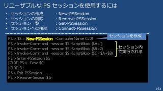 154
リユーザブルな PS セッションを使用するには
PS > $S = New-PSSession -ComputerName CL01
PS > Invoke-Command -session $S -ScriptBlock {$A=1}
PS > Invoke-Command -session $S -ScriptBlock {$B=2}
PS > Invoke-Command -session $S -ScriptBlock {$C=$A+$B}
PS > Enter-PSSession $S
[CL01] PS > Echo $C
[CL01] 3
PS > Exit-PSSession
PS > Remove-Session $S
• セッションの作成 ：New-PSSession
• セッションの削除 ：Remove-PSSession
• セッション一覧 ：Get-PSSession
• セッションへの接続 ：Connect-PSSession
セッションを作成
セッション内
で実行される
 