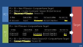 159
PS > $S = New-PSSession -ComputerName Target1
PS > $Result = Invoke-Command -Session $S {Get-Service}
PS > Disconnect-PSSession -Session $S
Id Name ComputerName State ConfigurationName Availability
-- ---- ------------ ----- ----------------- ------------
121 Session121 Target1 Disconnected Microsoft.PowerShell None
Target
PC1
PC
2
PS > Get-PSSession -ComputerName Target1
Id Name ComputerName State ConfigurationName Availability
-- ---- ------------ ----- ----------------- ------------
10 Session112 tfdc01 Disconnected Microsoft.PowerShell Busy
12 Session121 tfdc01 Disconnected Microsoft.PowerShell None
PS > $S = Get-PSSession -Name Session121 -ComputerName Target1
PS > Connect-PSSession -Session $S
 