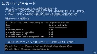 164
出力バッファモード
出力バッファがFULLになった場合の対応モード
• Block : バッファがClearされるまでコマンドの実行をサスペンドする
• Drop：コマンドの実行は続けるが古い出力結果から捨てられる
現在のモードを調べる
PS C¥> Get-PSSessionConfiguration | ft Name, OutputBufferingMode
Name OutputBufferingMode
---- -------------------
microsoft.powershell Block
microsoft.powershell.workflow Block
microsoft.powershell32 Block
microsoft.windows.servermanagerworkflows Block
「現在の PS セッションでは Drop モードで実行する」を設定
PS C:¥> $o = New-PSSessionOption -OutputBufferingMode Drop
PS C:¥> New-PSSession -SessionOption $o
 