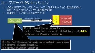 165
Source2 再接続可能
ループバック PS セッション
• LOCALHOST に対してリユーザーブルな PS セッションを作成すれば、
切断したあと別のマシンから再接続が可能
• 管理者モードで実行する必要がある
PS > $S = Get-PSSession -ComputerName localhost -Name Backup
PS > Receive-PSSession -Session $S
PS > Remove-PSSession -Session $S
Source1
/Target
セ
ッ
シ
ョ
ン
Connect-PSSession
PS> $S = New-PSSession -Name Backup
PS> Invoke-Command -Session $S -FilePath backup.ps1 -AsJob
PS> Disconnect-PSSession -Session $S
 