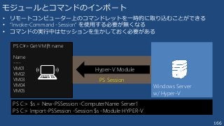 166
モジュールとコマンドのインポート
• リモートコンピューター上のコマンドレットを一時的に取り込むことができる
• “Invoke-Command -Session” を使用する必要が無くなる
• コマンドの実行中はセッションを生かしておく必要がある
PS C:> $s = New-PSSession -ComputerName Server1
PS C:> Import-PSSession -Session $s -Module HYPER-V
PS C:¥> Get-VM |ft name
Name
----
VM01
VM02
VM03
VM04
VM05
Windows Server
w/ Hyper-V
PS Session
Hyper-V Module
 