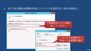 170
２．IIS で自己署名証明書を作成してバインドを設定する（SSLを有効に）
ご自身のサーバーを指
定してください
バインドの設定で
作成した証明書を選択
 