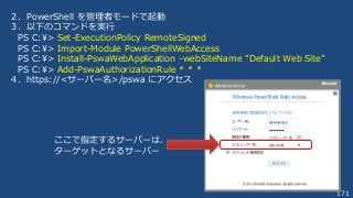 171
２．PowerShell を管理者モードで起動
３．以下のコマンドを実行
PS C:¥> Set-ExecutionPolicy RemoteSigned
PS C:¥> Import-Module PowerShellWebAccess
PS C:¥> Install-PswaWebApplication -webSiteName "Default Web Site"
PS C:¥> Add-PswaAuthorizationRule * * *
４．https://<サーバー名>/pswa にアクセス
ここで指定するサーバーは、
ターゲットとなるサーバー
 