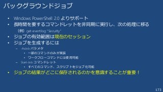 173
• Windows PowerShell 2.0 よりサポート
• 長時間を要するコマンドレットを非同期に実行し、次の処理に移る
（例）get-eventlog “Security”
• ジョブの有効範囲は現在のセッション
• ジョブを生成するには
– -AsJob パラメタ
• 一部のコマンドのみが実装
• ワークフローコマンドには使用可能
– Start-Job コマンドレット
• すべてのコマンド、スクリプトをジョブ化可能
• ジョブの結果がどこに保存されるのかを意識することが重要！
バックグラウンドジョブ
 