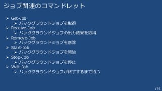 175
ジョブ関連のコマンドレット
 Get-Job
 バックグラウンドジョブを取得
 Receive-Job
 バックグラウンドジョブの出力結果を取得
 Remove-Job
 バックグラウンドジョブを削除
 Start-Job
 バックグラウンドジョブを開始
 Stop-Job
 バックグラウンドジョブを停止
 Wait-Job
 バックグラウンドジョブが終了するまで待つ
 