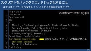 177
スクリプトをバックグラウンドジョブ化するには
$flg = $true
$index = 0
$index_old = 0
Do
{
$Eventlog = Get-Eventlog -LogName TechFielders -Source TechFielders
$index = $eventlog | Select-Object -First 1 -Property Index
$delta_index = $index.Index - $index_old
if ($delta_index -gt 0) { $eventlog | `
Select-Object -First $delta_index | `
Sort-Object -Property Index }
Start-Sleep -Seconds 1
$index_old = $index.Index
} While ($flg)
まずはスクリプトを作成する（イベントログを取得するスクリプト）
1
2
3
4
5
6
7
8
9
10
11
12
13
14
WatchNewEventLog.ps1
結果を Index をキーとして昇順に並べる
 