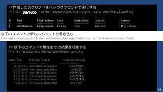 178
##作成したスクリプトをバックグラウンドで実行する
PS C:¥> Start-Job -FilePath .¥WatchNewEventLog.ps1 -Name WatchNewEventLog
Id Name PSJobTypeName State HasMoreData Location Command
-- ---- ------------- ----- ----------- -------- -------
4 WatchNewEven... BackgroundJob Running True localhost $flg = $true...
## 以下のコマンドで現在までの結果を収集する
PS C:¥> Receive-Job -Name WatchNewEventLog
Index Time EntryType Source InstanceID Message
----- ---- --------- ------ ---------- -------
1 6 02 17:41 Information TechFielders 5963 テスト
2 6 02 18:09 Information techfielders 99 テスト
3 6 02 18:11 Information TechFielders 9909 テスト
4 6 02 18:12 Information TechFielders 9909 テスト
5 6 02 18:13 Information TechFielders 9909 テスト
6 6 02 18:13 Information TechFielders 9909 Hello
以下のコマンドで新しいイベントを書き込む
C:¥> Write-EventLog -LogName TechFielders -Message "Hello" -Source "TechFielders" -EventId 5963
 