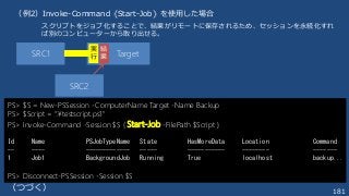 181
PS> $S = New-PSSession -ComputerName Target -Name Backup
PS> $Script = “.¥testscript.ps1"
PS> Invoke-Command -Session $S { Start-Job -FilePath $Script }
Id Name PSJobTypeName State HasMoreData Location Command
-- ---- ------------- ----- ----------- -------- -------
1 Job1 BackgroundJob Running True localhost backup...
PS> Disconnect-PSSession -Session $S
SRC1 Target
実
行
結
果
（例2）Invoke-Command {Start-Job} を使用した場合
（つづく）
SRC2
スクリプトをジョブ化することで、結果がリモートに保存されるため、セッションを永続化すれ
ば別のコンピューターから取り出せる。
 