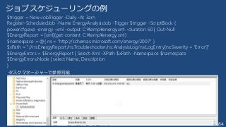 184
ジョブスケジューリングの例
$trigger = New-JobTrigger -Daily -At 3am
Register-ScheduledJob -Name EnergyAnalysisJob -Trigger $trigger -ScriptBlock {
powercfg.exe -energy -xml -output C:¥temp¥energy.xml -duration 60 | Out-Null
$EnergyReport = [xml](get-content C:¥temp¥energy.xml)
$namespace = @{ ns = "http://schemas.microsoft.com/energy/2007" }
$xPath = "//ns:EnergyReport/ns:Troubleshooter/ns:AnalysisLog/ns:LogEntry[ns:Severity = 'Error']"
$EnergyErrors = $EnergyReport | Select-Xml -XPath $xPath -Namespace $namespace
$EnergyErrors.Node | select Name, Description
}
タスクマネージャーで参照可能
 