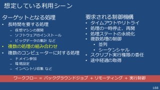 188
想定している利用シーン
ターゲットとなる処理
• 長時間を要する処理
– 仮想マシンの展開
– ソフトウェアのインストール
– ビッグデータの集計 など
• 複数の処理の組み合わせ
• 複数のコンピューターに対する処理
– ドメイン参加
– 環境設定
– インベントリ収集 など
要求される制御機構
• タイムアウトやリトライ
• 処理の一時停止、再開
• 処理ステートの永続化
• 複数処理の制御
• 並列
• シーケンシャル
• スクリプト実行権限の委任
• 途中経過の取得
ワークフロー ＝ バックグラウンドジョブ ＋ リモーティング ＋ 実行制御
 