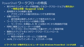 191
PowerShell ワークフローの特長
• 実行中のコンピューターが再起動してもワークフロージョブは消えない
• 一時停止状態（Suspend）になる
• 長時間タスクの制御と監視
• アクティビティの進行状況はいつでも参照可能
• 自動リカバリ
• 途中経過は指定したポイントで保存されている
• ワークフローセッションへの接続と切断
• ワークフローを開始した PC とは別の PC から再接続が可能
• 同時に複数コンピューターへの接続
• ワークフロータスクを同時に大量のサーバーに配信可能
• 複数のスクリプトを1つのワークフローでコントロール
• スケジューリング
• 特定の状態をトリガーとして起動可能
• XAMLファイルでインポート、エクスポート可能
※ ワークフローが動作するコンピューターには Windows PowerShell 3.0 が必須
 