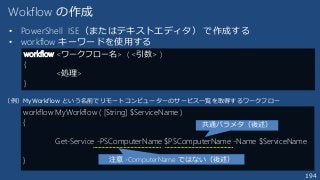 194
Wokflow の作成
• PowerShell ISE（またはテキストエディタ） で作成する
• workflow キーワードを使用する
workflow <ワークフロー名> ( <引数> )
{
<処理>
}
workflow MyWorkflow ( [String] $ServiceName )
{
Get-Service -PSComputerName $PSComputerName -Name $ServiceName
}
（例）MyWorkflow という名前でリモートコンピューターのサービス一覧を取得するワークフロー
注意 -ComputerName ではない（後述）
共通パラメタ（後述）
 